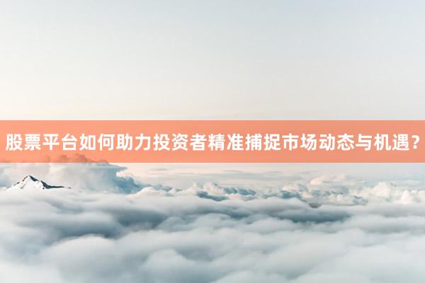 股票平台如何助力投资者精准捕捉市场动态与机遇？