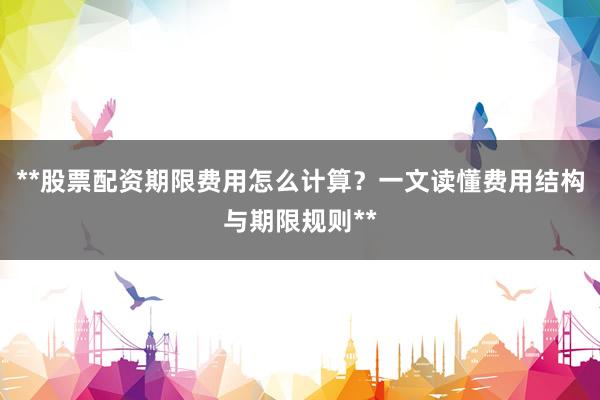 **股票配资期限费用怎么计算？一文读懂费用结构与期限规则**