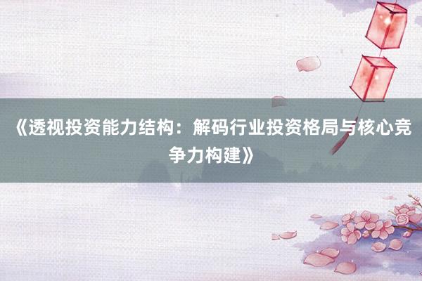 《透视投资能力结构：解码行业投资格局与核心竞争力构建》