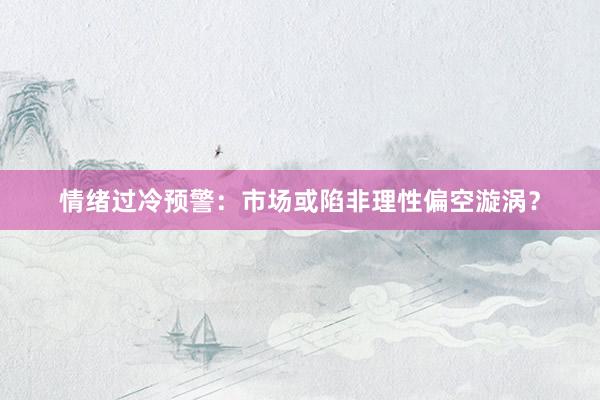 情绪过冷预警：市场或陷非理性偏空漩涡？