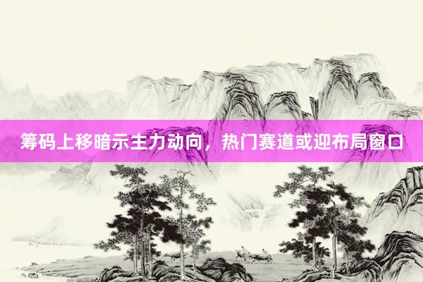 筹码上移暗示主力动向，热门赛道或迎布局窗口