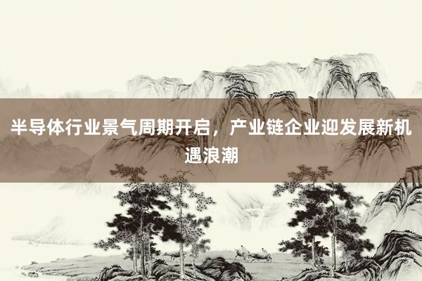 半导体行业景气周期开启，产业链企业迎发展新机遇浪潮