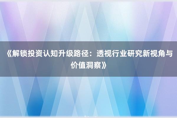 《解锁投资认知升级路径：透视行业研究新视角与价值洞察》