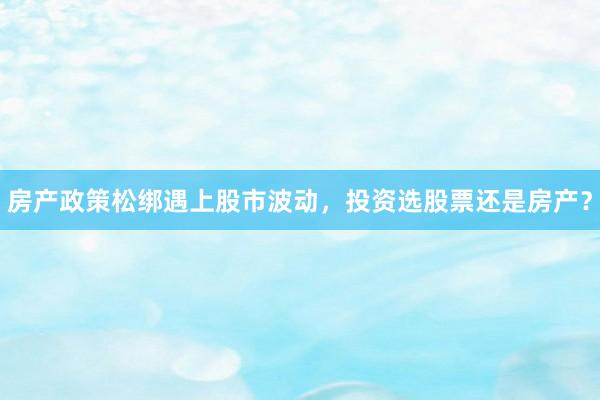 房产政策松绑遇上股市波动，投资选股票还是房产？