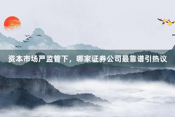 资本市场严监管下，哪家证券公司最靠谱引热议