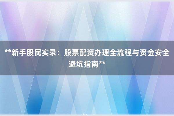 **新手股民实录：股票配资办理全流程与资金安全避坑指南**