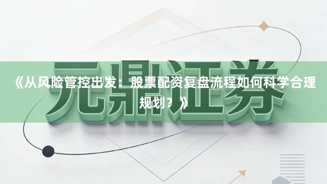 《从风险管控出发：股票配资复盘流程如何科学合理规划？》