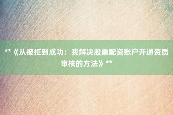 **《从被拒到成功：我解决股票配资账户开通资质审核的方法》**